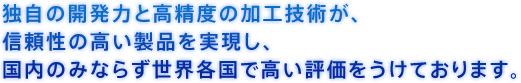 独自の開発力と高精度の加工技術が、信頼性の高い製品を実現し、国内のみならず世界各国で高い評価をうけております。